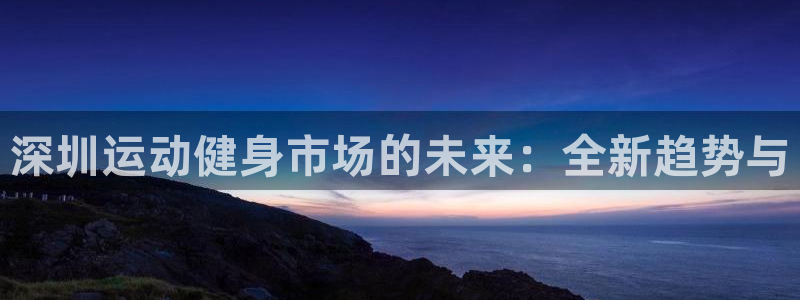 征途国际招商电话是多少：深圳运动健身市场的未来：全新