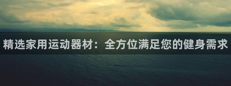 征途国际平台体育：精选家用运动器材：全方位满足您的健